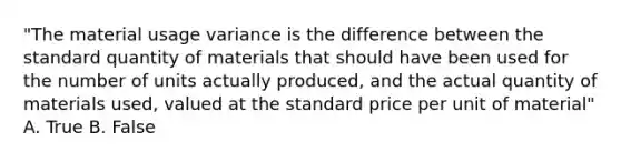 "The material usage variance is the difference between the standard quantity of materials that should have been used for the number of units actually produced, and the actual quantity of materials used, valued at the standard price per unit of material" A. True B. False