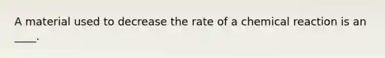 A material used to decrease the rate of a chemical reaction is an ____.