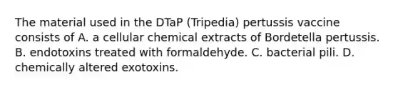 The material used in the DTaP (Tripedia) pertussis vaccine consists of A. a cellular chemical extracts of Bordetella pertussis. B. endotoxins treated with formaldehyde. C. bacterial pili. D. chemically altered exotoxins.