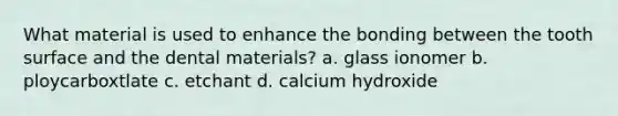 What material is used to enhance the bonding between the tooth surface and the dental materials? a. glass ionomer b. ploycarboxtlate c. etchant d. calcium hydroxide