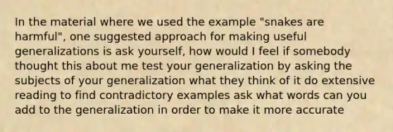 In the material where we used the example "snakes are harmful", one suggested approach for making useful generalizations is ask yourself, how would I feel if somebody thought this about me test your generalization by asking the subjects of your generalization what they think of it do extensive reading to find contradictory examples ask what words can you add to the generalization in order to make it more accurate