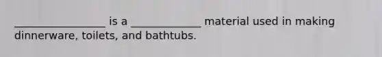 _________________ is a _____________ material used in making dinnerware, toilets, and bathtubs.