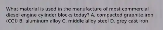 What material is used in the manufacture of most commercial diesel engine cylinder blocks today? A. compacted graphite iron (CGI) B. aluminum alloy C. middle alloy steel D. grey cast iron