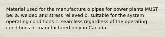 Material used for the manufacture o pipes for power plants MUST be: a. welded and stress relieved b. suitable for the system operating conditions c. seamless regardless of the operating conditions d. manufactured only in Canada