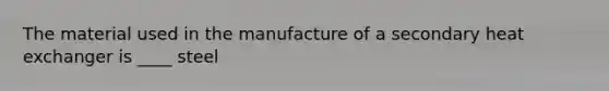 The material used in the manufacture of a secondary heat exchanger is ____ steel