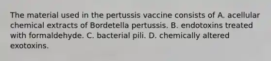 The material used in the pertussis vaccine consists of A. acellular chemical extracts of Bordetella pertussis. B. endotoxins treated with formaldehyde. C. bacterial pili. D. chemically altered exotoxins.