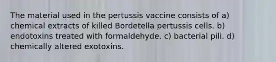 The material used in the pertussis vaccine consists of a) chemical extracts of killed Bordetella pertussis cells. b) endotoxins treated with formaldehyde. c) bacterial pili. d) chemically altered exotoxins.