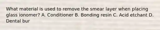 What material is used to remove the smear layer when placing glass ionomer? A. Conditioner B. Bonding resin C. Acid etchant D. Dental bur