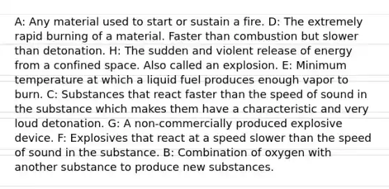 A: Any material used to start or sustain a fire. D: The extremely rapid burning of a material. Faster than combustion but slower than detonation. H: The sudden and violent release of energy from a confined space. Also called an explosion. E: Minimum temperature at which a liquid fuel produces enough vapor to burn. C: Substances that react faster than the speed of sound in the substance which makes them have a characteristic and very loud detonation. G: A non-commercially produced explosive device. F: Explosives that react at a speed slower than the speed of sound in the substance. B: Combination of oxygen with another substance to produce new substances.