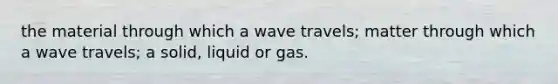 the material through which a wave travels; matter through which a wave travels; a solid, liquid or gas.