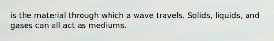 is the material through which a wave travels. Solids, liquids, and gases can all act as mediums.