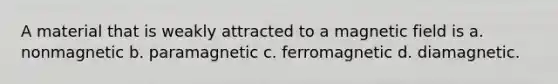 A material that is weakly attracted to a magnetic field is a. nonmagnetic b. paramagnetic c. ferromagnetic d. diamagnetic.