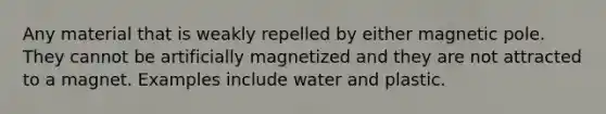 Any material that is weakly repelled by either magnetic pole. They cannot be artificially magnetized and they are not attracted to a magnet. Examples include water and plastic.