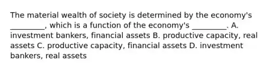 The material wealth of society is determined by the economy's _________, which is a function of the economy's _________. A. investment bankers, financial assets B. productive capacity, real assets C. productive capacity, financial assets D. investment bankers, real assets