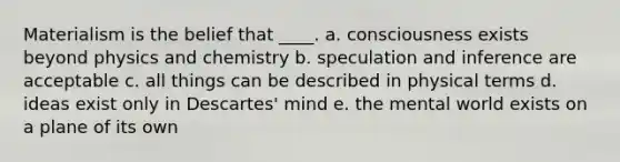 Materialism is the belief that ____. a. consciousness exists beyond physics and chemistry b. speculation and inference are acceptable c. all things can be described in physical terms d. ideas exist only in Descartes' mind e. the mental world exists on a plane of its own