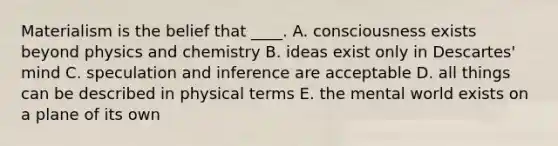 Materialism is the belief that ____. A. consciousness exists beyond physics and chemistry B. ideas exist only in Descartes' mind C. speculation and inference are acceptable D. all things can be described in physical terms E. the mental world exists on a plane of its own