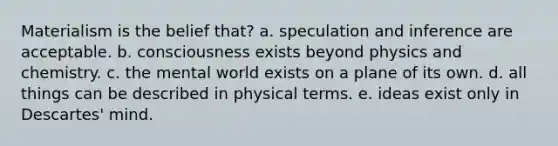 Materialism is the belief that? a. speculation and inference are acceptable. b. consciousness exists beyond physics and chemistry. c. the mental world exists on a plane of its own. d. all things can be described in physical terms. e. ideas exist only in Descartes' mind.