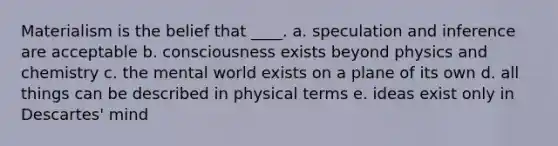 Materialism is the belief that ____. a. speculation and inference are acceptable b. consciousness exists beyond physics and chemistry c. the mental world exists on a plane of its own d. all things can be described in physical terms e. ideas exist only in Descartes' mind