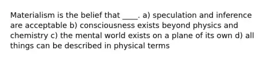 Materialism is the belief that ____.​ a) speculation and inference are acceptable b) consciousness exists beyond physics and chemistry c) the mental world exists on a plane of its own d) all things can be described in physical terms