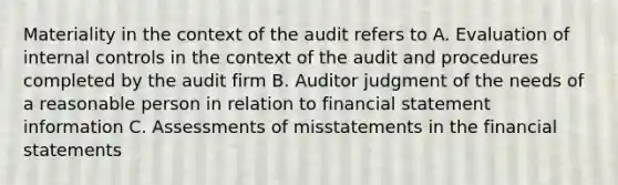 Materiality in the context of the audit refers to A. Evaluation of internal controls in the context of the audit and procedures completed by the audit firm B. Auditor judgment of the needs of a reasonable person in relation to financial statement information C. Assessments of misstatements in the financial statements