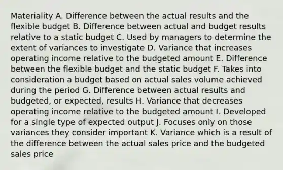 Materiality A. Difference between the actual results and the flexible budget B. Difference between actual and budget results relative to a static budget C. Used by managers to determine the extent of variances to investigate D. Variance that increases operating income relative to the budgeted amount E. Difference between the flexible budget and the static budget F. Takes into consideration a budget based on actual sales volume achieved during the period G. Difference between actual results and budgeted, or expected, results H. Variance that decreases operating income relative to the budgeted amount I. Developed for a single type of expected output J. Focuses only on those variances they consider important K. Variance which is a result of the difference between the actual sales price and the budgeted sales price