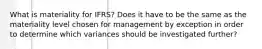 What is materiality for IFRS? Does it have to be the same as the materiality level chosen for management by exception in order to determine which variances should be investigated further?