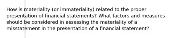 How is materiality (or immateriality) related to the proper presentation of financial statements? What factors and measures should be considered in assessing the materiality of a misstatement in the presentation of a financial statement? -