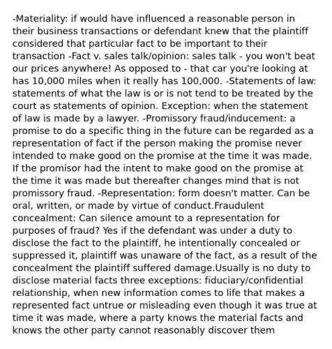 -Materiality: if would have influenced a reasonable person in their business transactions or defendant knew that the plaintiff considered that particular fact to be important to their transaction -Fact v. sales talk/opinion: sales talk - you won't beat our prices anywhere! As opposed to - that car you're looking at has 10,000 miles when it really has 100,000. -Statements of law: statements of what the law is or is not tend to be treated by the court as statements of opinion. Exception: when the statement of law is made by a lawyer. -Promissory fraud/inducement: a promise to do a specific thing in the future can be regarded as a representation of fact if the person making the promise never intended to make good on the promise at the time it was made. If the promisor had the intent to make good on the promise at the time it was made but thereafter changes mind that is not promissory fraud. -Representation: form doesn't matter. Can be oral, written, or made by virtue of conduct.Fraudulent concealment: Can silence amount to a representation for purposes of fraud? Yes if the defendant was under a duty to disclose the fact to the plaintiff, he intentionally concealed or suppressed it, plaintiff was unaware of the fact, as a result of the concealment the plaintiff suffered damage.Usually is no duty to disclose material facts three exceptions: fiduciary/confidential relationship, when new information comes to life that makes a represented fact untrue or misleading even though it was true at time it was made, where a party knows the material facts and knows the other party cannot reasonably discover them