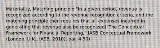 Materiality, Matching principle "In a given period, revenue is recognized according to the revenue recognition criteria, and the matching principle then requires that all expenses incurred in generating that revenue also be recognized("The Conceptual Framework for Financial Reporting," IASB Conceptual Framework (London, U.K.: IASB, 2010), par. 4.50).