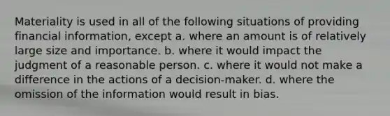 Materiality is used in all of the following situations of providing financial information, except a. where an amount is of relatively large size and importance. b. where it would impact the judgment of a reasonable person. c. where it would not make a difference in the actions of a decision-maker. d. where the omission of the information would result in bias.