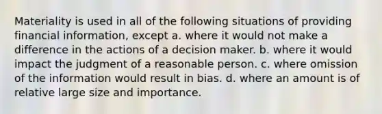 Materiality is used in all of the following situations of providing financial information, except a. where it would not make a difference in the actions of a decision maker. b. where it would impact the judgment of a reasonable person. c. where omission of the information would result in bias. d. where an amount is of relative large size and importance.