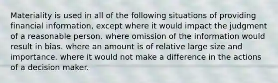 Materiality is used in all of the following situations of providing financial information, except where it would impact the judgment of a reasonable person. where omission of the information would result in bias. where an amount is of relative large size and importance. where it would not make a difference in the actions of a decision maker.