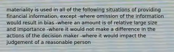 materiality is used in all of the following situations of providing financial information, except -where omission of the information would result in bias -where an amount is of relative large size and importance -where it would not make a difference in the actions of the decision maker -where it would impact the judgement of a reasonable person