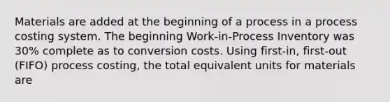 Materials are added at the beginning of a process in a process costing system. The beginning Work-in-Process Inventory was 30% complete as to conversion costs. Using first-in, first-out (FIFO) process costing, the total equivalent units for materials are