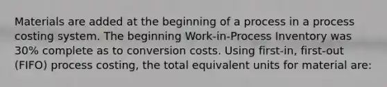 Materials are added at the beginning of a process in a process costing system. The beginning Work-in-Process Inventory was 30% complete as to conversion costs. Using first-in, first-out (FIFO) process costing, the total equivalent units for material are: