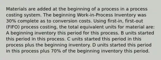 Materials are added at the beginning of a process in a process costing system. The beginning Work-in-Process Inventory was 30% complete as to conversion costs. Using first-in, first-out (FIFO) process costing, the total equivalent units for material are: A beginning inventory this period for this process. B units started this period in this process. C units started this period in this process plus the beginning inventory. D units started this period in this process plus 70% of the beginning inventory this period.