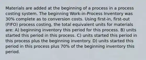 Materials are added at the beginning of a process in a process costing system. The beginning Work-in-Process Inventory was 30% complete as to conversion costs. Using first-in, first-out (FIFO) process costing, the total equivalent units for materials are: A) beginning inventory this period for this process. B) units started this period in this process. C) units started this period in this process plus the beginning inventory. D) units started this period in this process plus 70% of the beginning inventory this period.