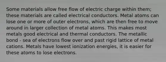 Some materials allow free flow of electric charge within them; these materials are called electrical conductors. Metal atoms can lose one or more of outer electrons, which are then free to move around in larger collection of metal atoms. This makes most metals good electrical and thermal conductors. The metallic bond - sea of electrons flow over and past rigid lattice of metal cations. Metals have lowest ionization energies, it is easier for these atoms to lose electrons.