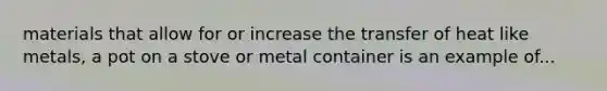 materials that allow for or increase the transfer of heat like metals, a pot on a stove or metal container is an example of...