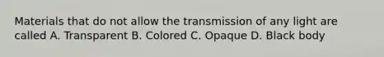 Materials that do not allow the transmission of any light are called A. Transparent B. Colored C. Opaque D. Black body