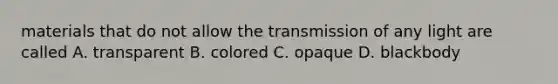 materials that do not allow the transmission of any light are called A. transparent B. colored C. opaque D. blackbody