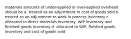 materials amounts of under-applied or over-applied overhead should be a. treated as an adjustment to cost of goods sold b. treated as an adjustment to work in process inventory c. allocated to direct materials inventory, WIP inventory and finished goods inventory d. allocated to WIP, finished goods inventory and cost of goods sold