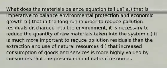 What does the materials balance equation tell us? a.) that is imperative to balance environmental protection and economic growth b.) that in the long run in order to reduce pollution residuals discharged into the environment, it is necessary to reduce the quantity of raw materials taken into the system c.) it is much more important to reduce pollution residuals than the extraction and use of <a href='https://www.questionai.com/knowledge/k6l1d2KrZr-natural-resources' class='anchor-knowledge'>natural resources</a> d.) that increased consumption of goods and services is more highly valued by consumers that the preservation of natural resources