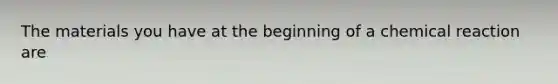 The materials you have at the beginning of a chemical reaction are