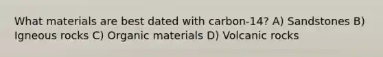 What materials are best dated with carbon-14? A) Sandstones B) Igneous rocks C) Organic materials D) Volcanic rocks