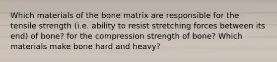 Which materials of the bone matrix are responsible for the tensile strength (i.e. ability to resist stretching forces between its end) of bone? for the compression strength of bone? Which materials make bone hard and heavy?