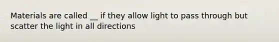 Materials are called __ if they allow light to pass through but scatter the light in all directions