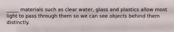 _____ materials such as clear water, glass and plastics allow most light to pass through them so we can see objects behind them distinctly.