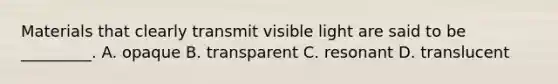 Materials that clearly transmit visible light are said to be _________. A. opaque B. transparent C. resonant D. translucent