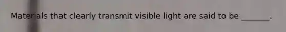 Materials that clearly transmit visible light are said to be _______.